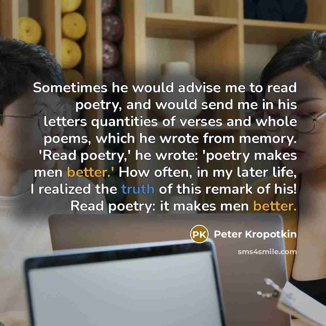 “Sometimes he would advise me to read poetry, and would send me in his letters quantities of verses and whole poems, which he wrote from memory. 'Read poetry,' he wrote: 'poetry makes men better.' How often, in my later life, I realized the truth of this remark of his! Read poetry: it makes men…” quote by Peter Kropotkin