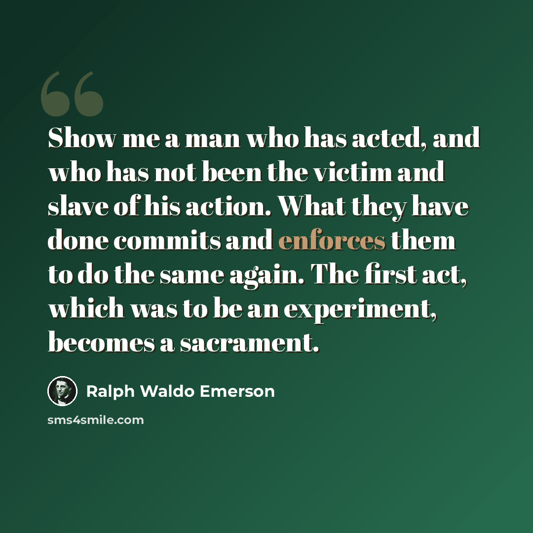“Show me a man who has acted, and who has not been the victim and slave of his action. What they have done commits and enforces them to do the same again. The first act, which was to be an experiment, becomes a sacrament.” quote by Ralph Waldo Emerson