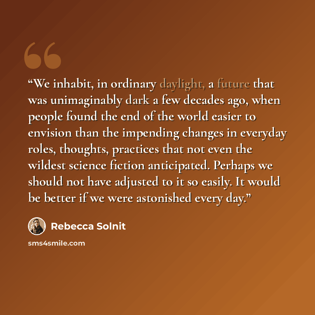 “We inhabit, in ordinary daylight, a future that was unimaginably dark a few decades ago, when people found the end of the world easier to envision than the impending changes in everyday roles, thoughts, practices that not even the wildest science fiction anticipated. Perhaps we should not have…” quote by Rebecca Solnit