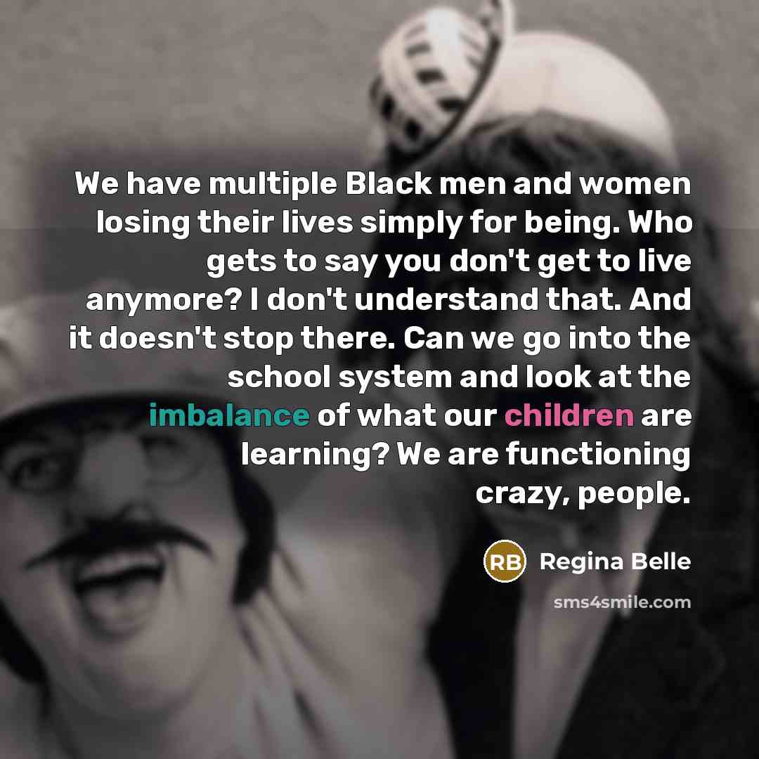 “We have multiple Black men and women losing their lives simply for being. Who gets to say you don't get to live anymore? I don't understand that. And it doesn't stop there. Can we go into the school system and look at the imbalance of what our children are learning? We are functioning crazy, people.” quote by Regina Belle