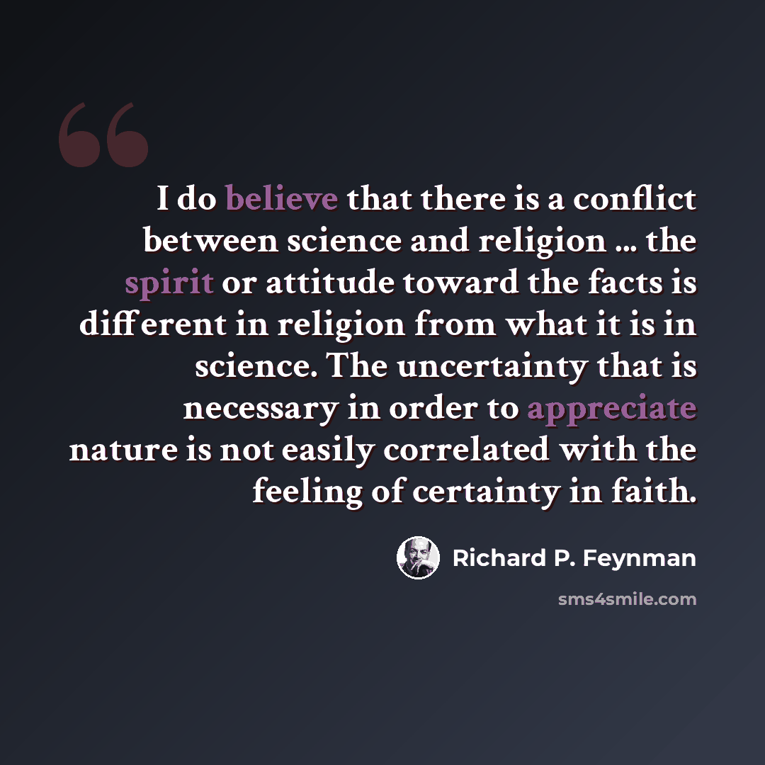 “I do believe that there is a conflict between science and religion ... the spirit or attitude toward the facts is different in religion from what it is in science. The uncertainty that is necessary in order to appreciate nature is not easily correlated with the feeling of certainty in faith.” quote by Richard P. Feynman