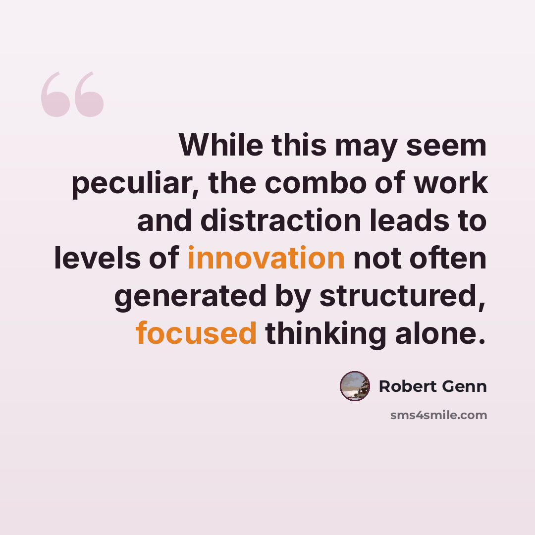 “While this may seem peculiar, the combo of work and distraction leads to levels of innovation not often generated by structured, focused thinking alone.” quote by Robert Genn