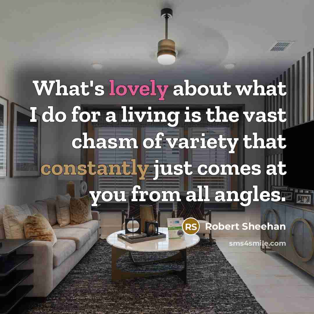 “What's lovely about what I do for a living is the vast chasm of variety that constantly just comes at you from all angles.” quote by Robert Sheehan