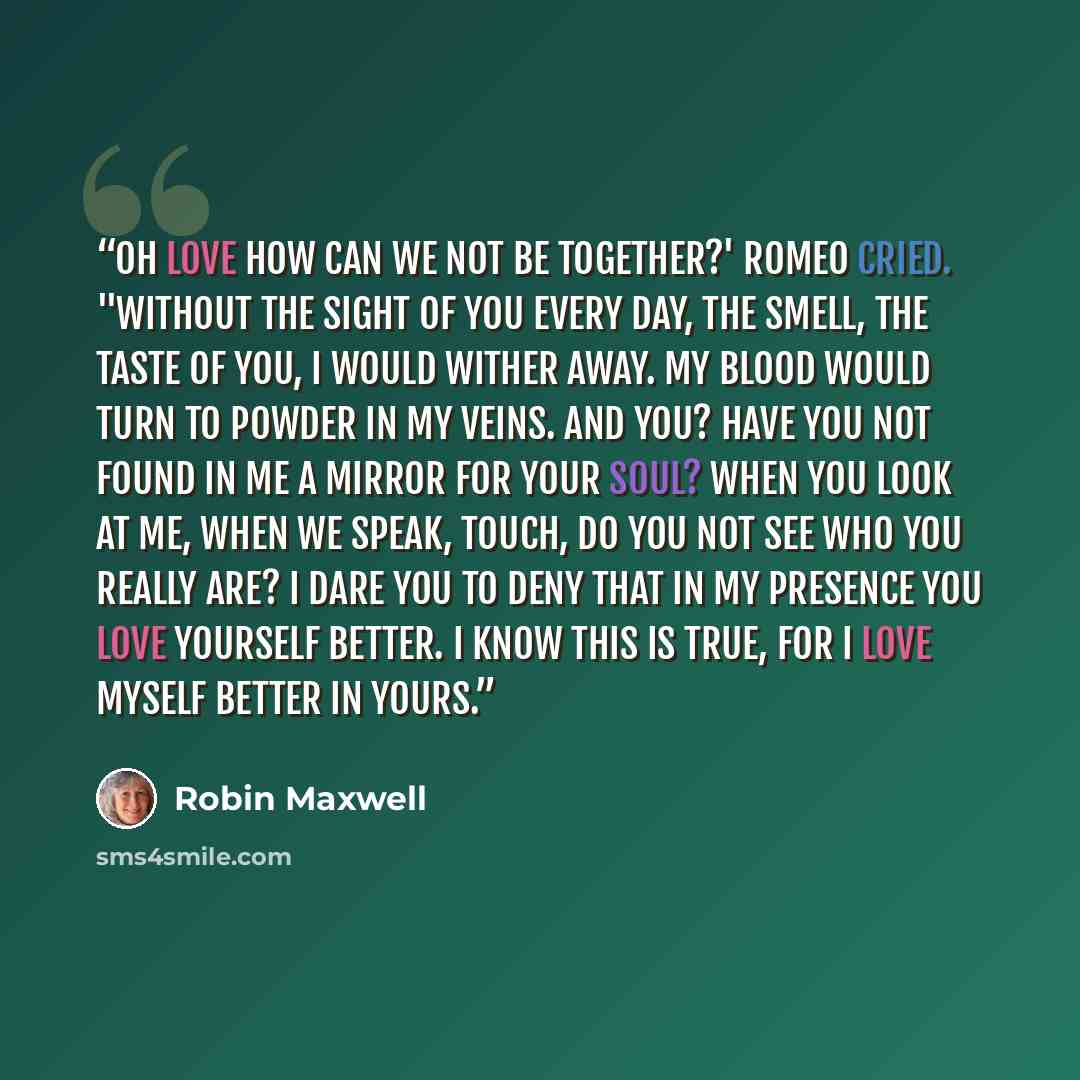 “Oh love how can we not be together?' Romeo cried. "Without the sight of you every day, the smell, the taste of you, I would wither away. My blood would turn to powder in my veins. And you? Have you not found in me a mirror for your soul? When you look at me, when we speak, touch, do you not see…” quote by Robin Maxwell