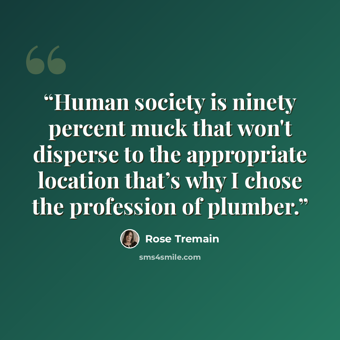 “Human society is ninety percent muck that won't disperse to the appropriate location that’s why I chose the profession of plumber.” quote by Rose Tremain