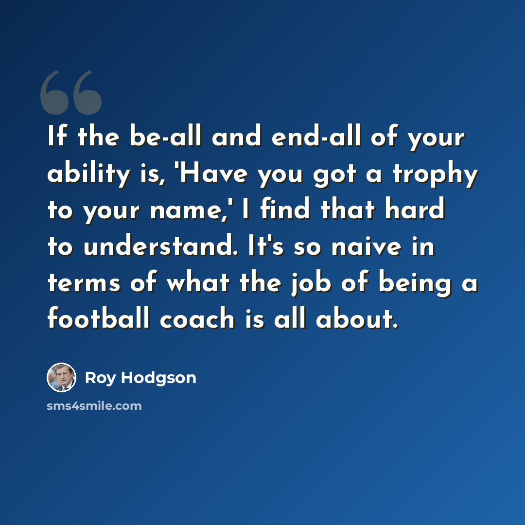 “If the be-all and end-all of your ability is, 'Have you got a trophy to your name,' I find that hard to understand. It's so naive in terms of what the job of being a football coach is all about.” quote by Roy Hodgson
