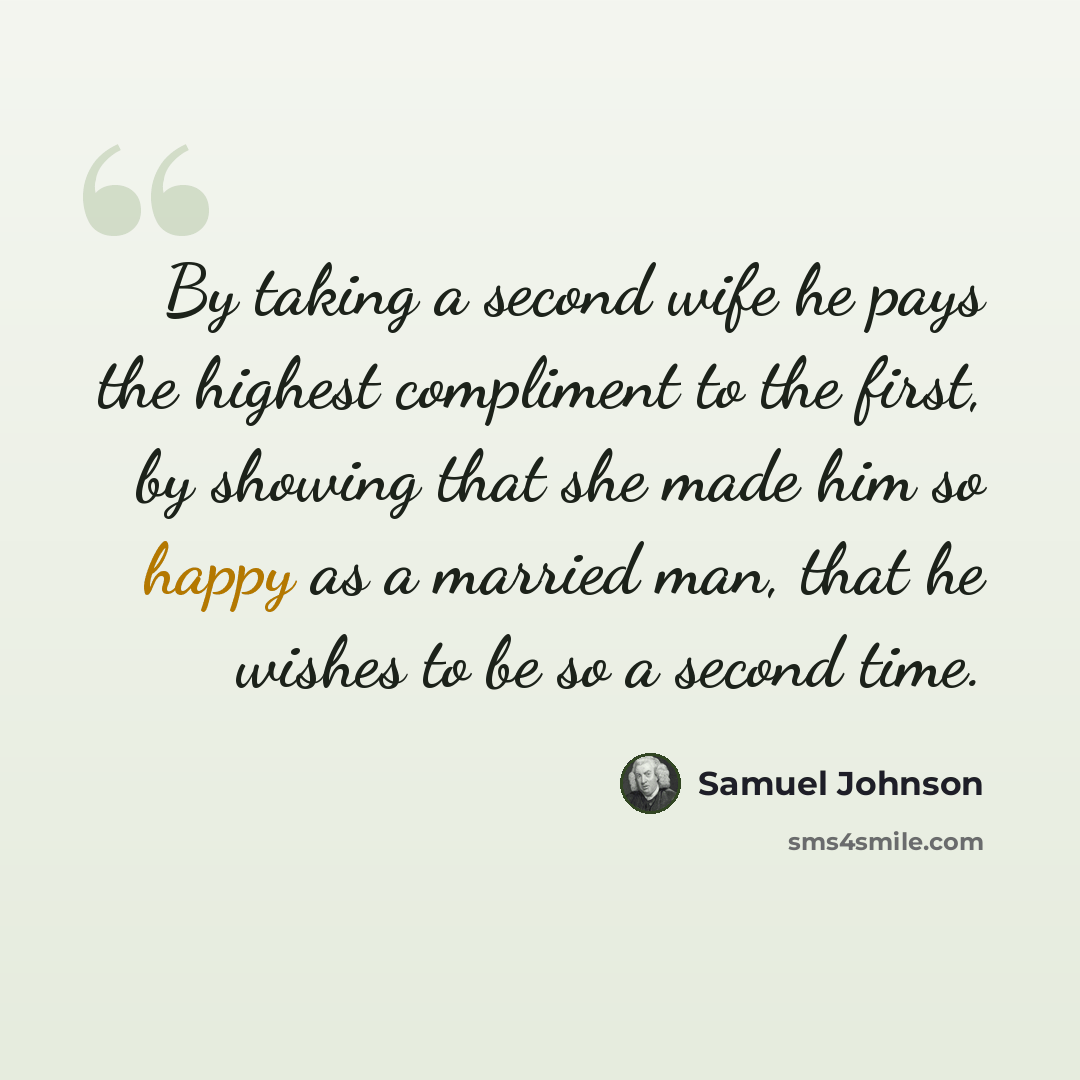 “By taking a second wife he pays the highest compliment to the first, by showing that she made him so happy as a married man, that he wishes to be so a second time.” quote by Samuel Johnson
