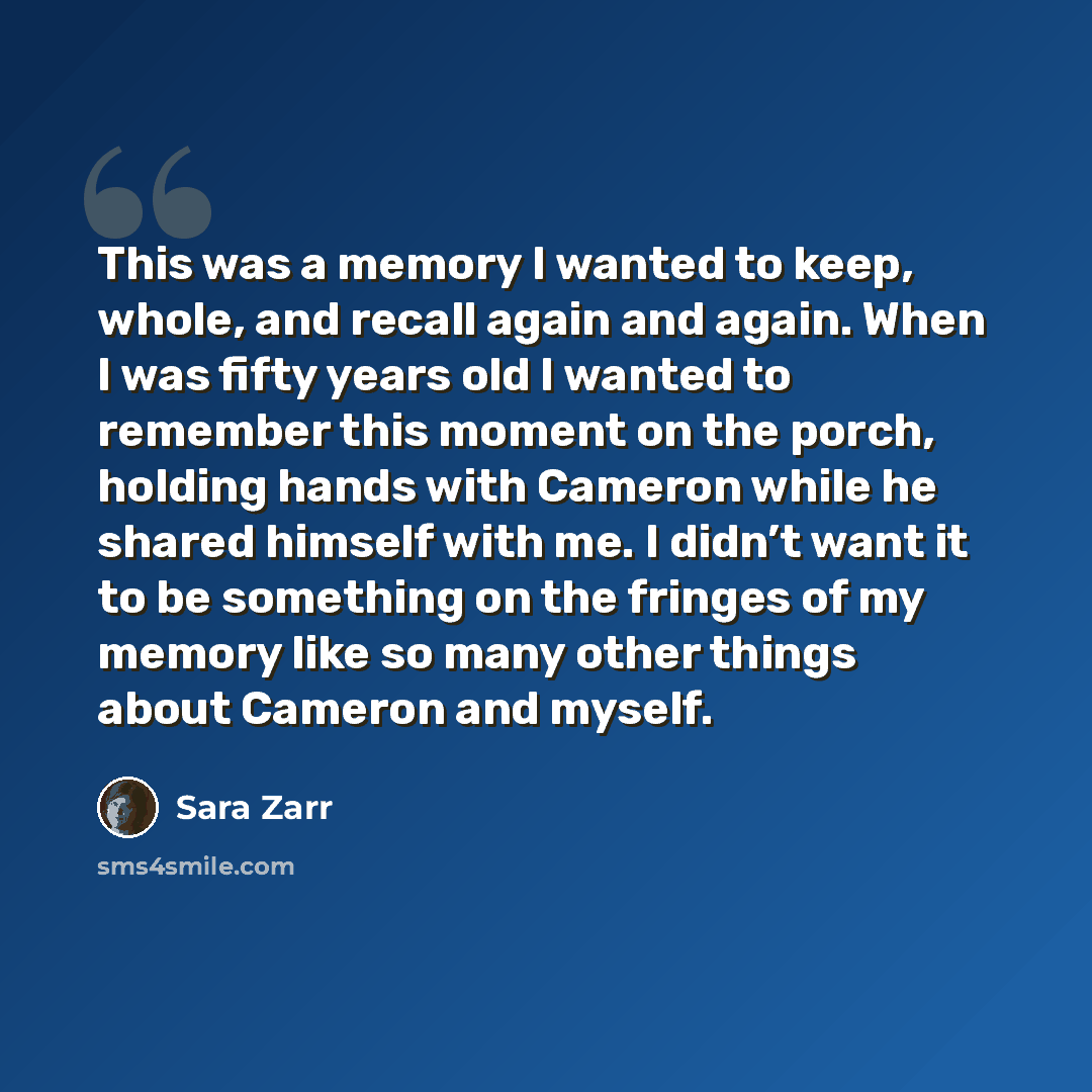 “This was a memory I wanted to keep, whole, and recall again and again. When I was fifty years old I wanted to remember this moment on the porch, holding hands with Cameron while he shared himself with me. I didn’t want it to be something on the fringes of my memory like so many other things about…” quote by Sara Zarr