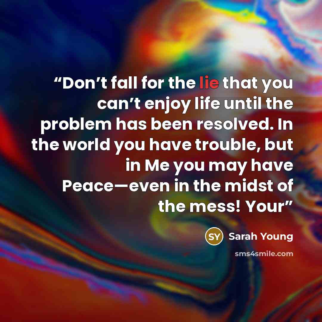 “Don’t fall for the lie that you can’t enjoy life until the problem has been resolved. In the world you have trouble, but in Me you may have Peace—even in the midst of the mess! Your” quote by Sarah Young