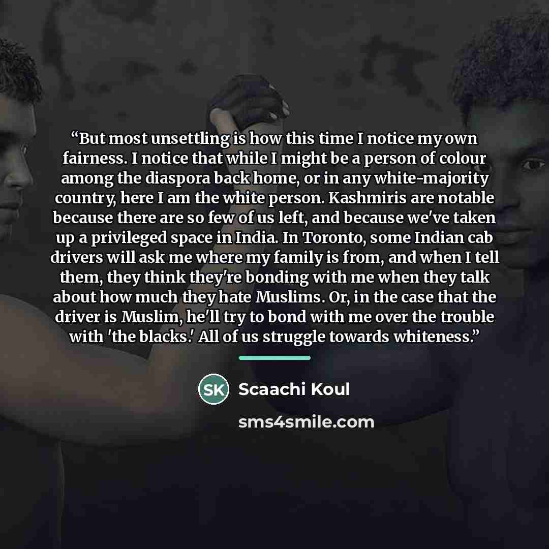 “But most unsettling is how this time I notice my own fairness. I notice that while I might be a person of colour among the diaspora back home, or in any white-majority country, here I am the white person. Kashmiris are notable because there are so few of us left, and because we've taken up a…” quote by Scaachi Koul