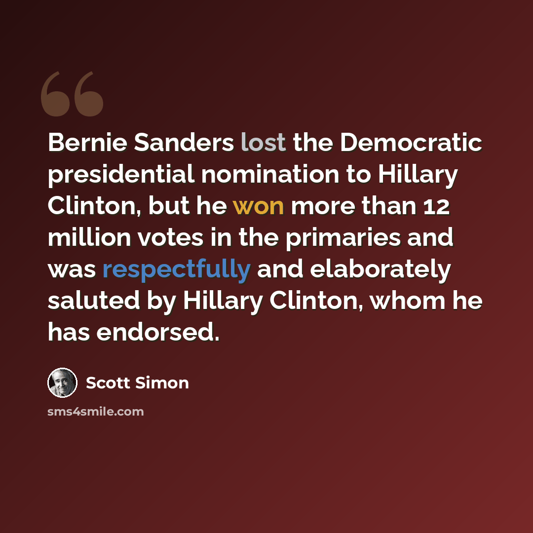 “Bernie Sanders lost the Democratic presidential nomination to Hillary Clinton, but he won more than 12 million votes in the primaries and was respectfully and elaborately saluted by Hillary Clinton, whom he has endorsed.” quote by Scott Simon