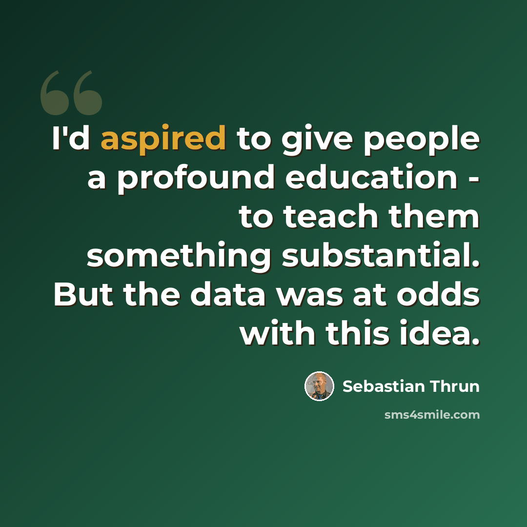 “I'd aspired to give people a profound education - to teach them something substantial. But the data was at odds with this idea.” quote by Sebastian Thrun