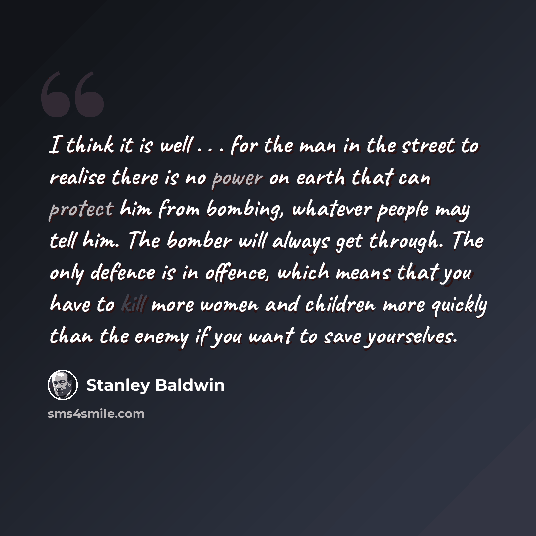 “I think it is well . . . for the man in the street to realise there is no power on earth that can protect him from bombing, whatever people may tell him. The bomber will always get through. The only defence is in offence, which means that you have to kill more women and children more quickly than…” quote by Stanley Baldwin