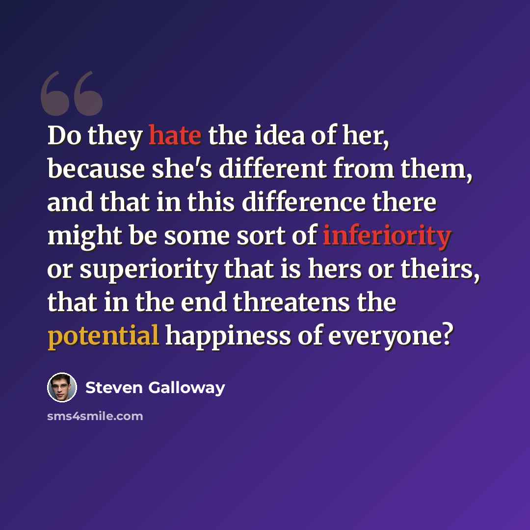 “Do they hate the idea of her, because she's different from them, and that in this difference there might be some sort of inferiority or superiority that is hers or theirs, that in the end threatens the potential happiness of everyone?” quote by Steven Galloway