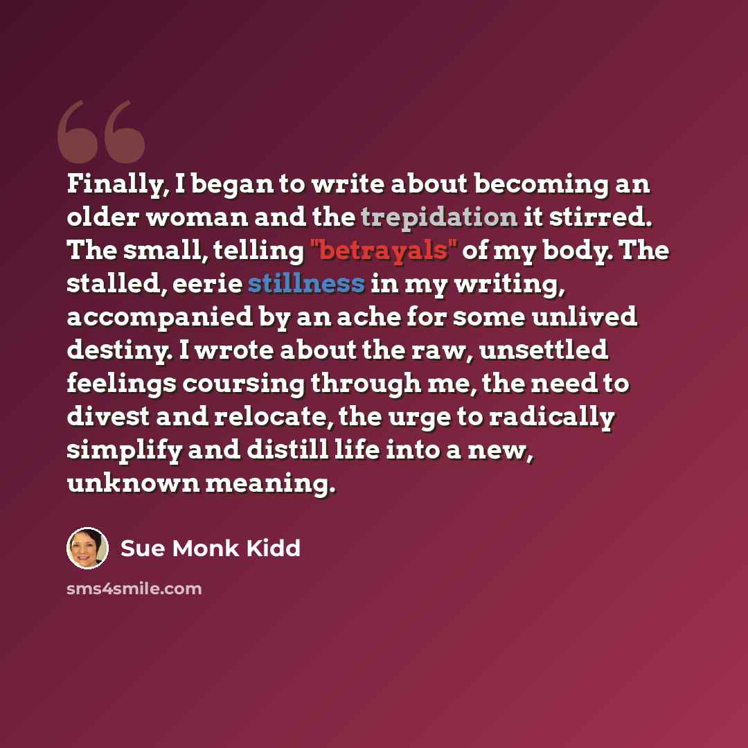 “Finally, I began to write about becoming an older woman and the trepidation it stirred. The small, telling "betrayals" of my body. The stalled, eerie stillness in my writing, accompanied by an ache for some unlived destiny. I wrote about the raw, unsettled feelings coursing through me, the need to…” quote by Sue Monk Kidd