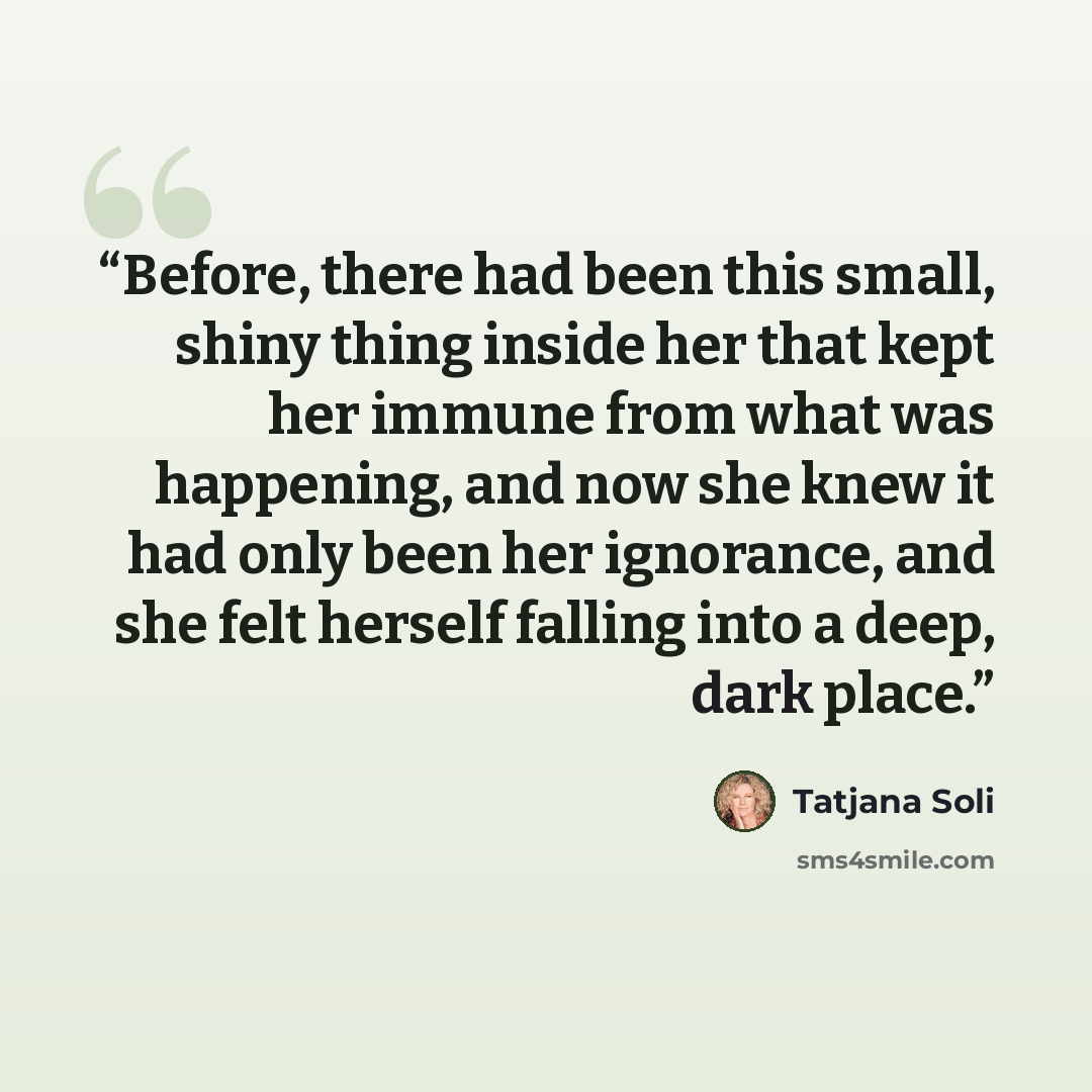 “Before, there had been this small, shiny thing inside her that kept her immune from what was happening, and now she knew it had only been her ignorance, and she felt herself falling into a deep, dark place.” quote by Tatjana Soli