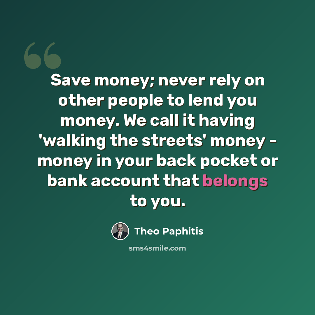 “Save money; never rely on other people to lend you money. We call it having 'walking the streets' money - money in your back pocket or bank account that belongs to you.” quote by Theo Paphitis