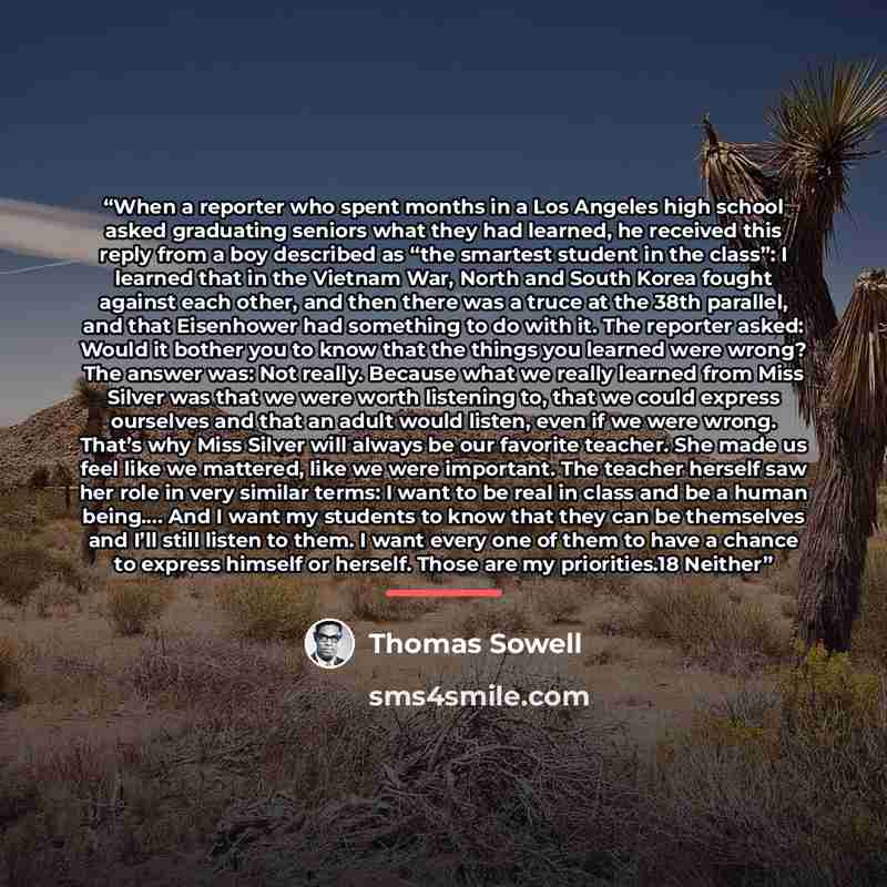 “When a reporter who spent months in a Los Angeles high school asked graduating seniors what they had learned, he received this reply from a boy described as “the smartest student in the class”: I learned that in the Vietnam War, North and South Korea fought against each other, and then there was a…” quote by Thomas Sowell