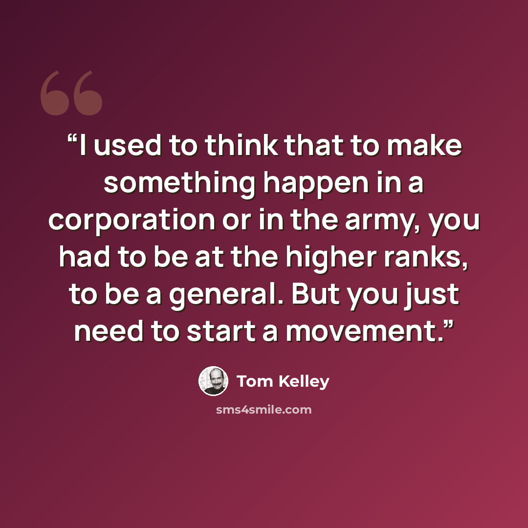 “I used to think that to make something happen in a corporation or in the army, you had to be at the higher ranks, to be a general. But you just need to start a movement.” quote by Tom Kelley