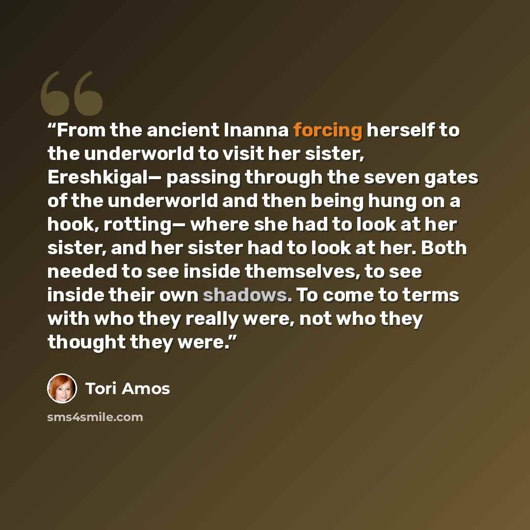 “From the ancient Inanna forcing herself to the underworld to visit her sister, Ereshkigal— passing through the seven gates of the underworld and then being hung on a hook, rotting— where she had to look at her sister, and her sister had to look at her. Both needed to see inside themselves, to see…” quote by Tori Amos