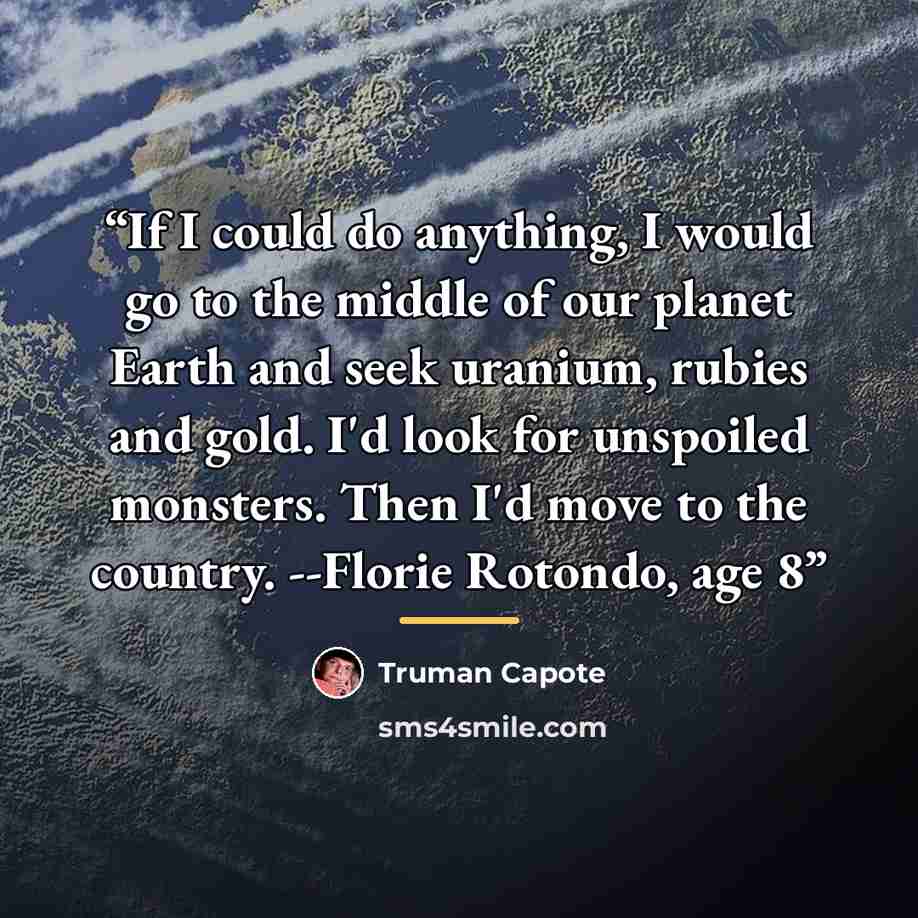 “If I could do anything, I would go to the middle of our planet Earth and seek uranium, rubies and gold. I'd look for unspoiled monsters. Then I'd move to the country. --Florie Rotondo, age 8” quote by Truman Capote