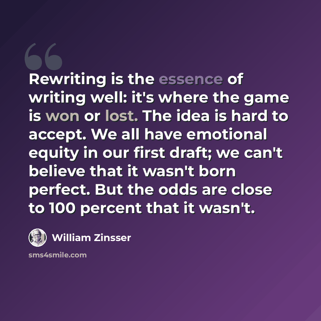 “Rewriting is the essence of writing well: it's where the game is won or lost. The idea is hard to accept. We all have emotional equity in our first draft; we can't believe that it wasn't born perfect. But the odds are close to 100 percent that it wasn't.” quote by William Zinsser