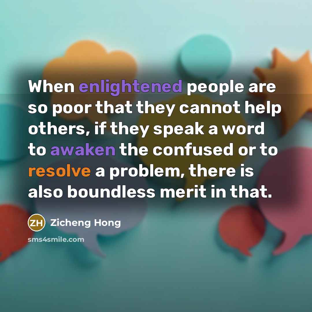 “When enlightened people are so poor that they cannot help others, if they speak a word to awaken the confused or to resolve a problem, there is also boundless merit in that.” quote by Zicheng Hong