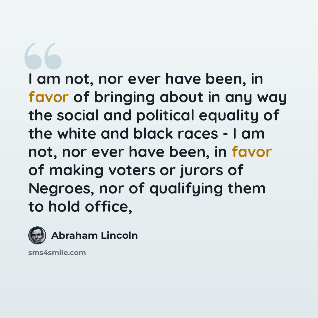 “I am not, nor ever have been, in favor of bringing about in any way the social and political equality of the white and black races - I am not, nor ever have been, in favor of making voters or jurors of Negroes, nor of qualifying them to hold office,” quote by Abraham Lincoln