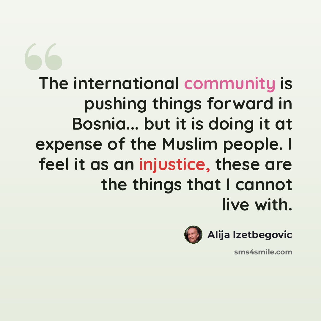 “The international community is pushing things forward in Bosnia... but it is doing it at expense of the Muslim people. I feel it as an injustice, these are the things that I cannot live with.” quote by Alija Izetbegovic