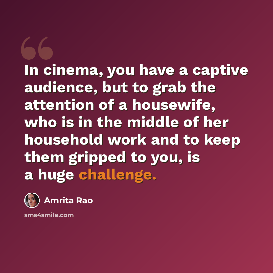 “In cinema, you have a captive audience, but to grab the attention of a housewife, who is in the middle of her household work and to keep them gripped to you, is a huge challenge.” quote by Amrita Rao