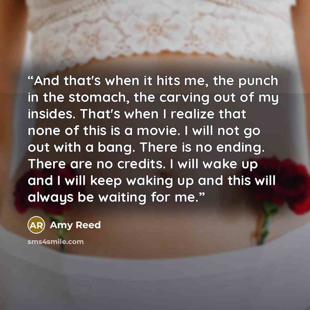 “And that's when it hits me, the punch in the stomach, the carving out of my insides. That's when I realize that none of this is a movie. I will not go out with a bang. There is no ending. There are no credits. I will wake up and I will keep waking up and this will always be waiting for me.” quote by Amy Reed