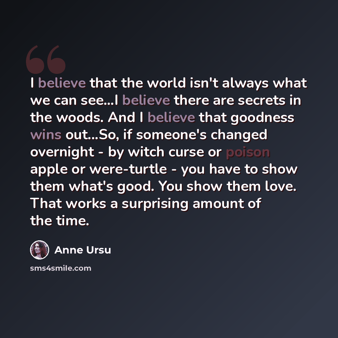 “I believe that the world isn't always what we can see...I believe there are secrets in the woods. And I believe that goodness wins out...So, if someone's changed overnight - by witch curse or poison apple or were-turtle - you have to show them what's good. You show them love. That works a…” quote by Anne Ursu