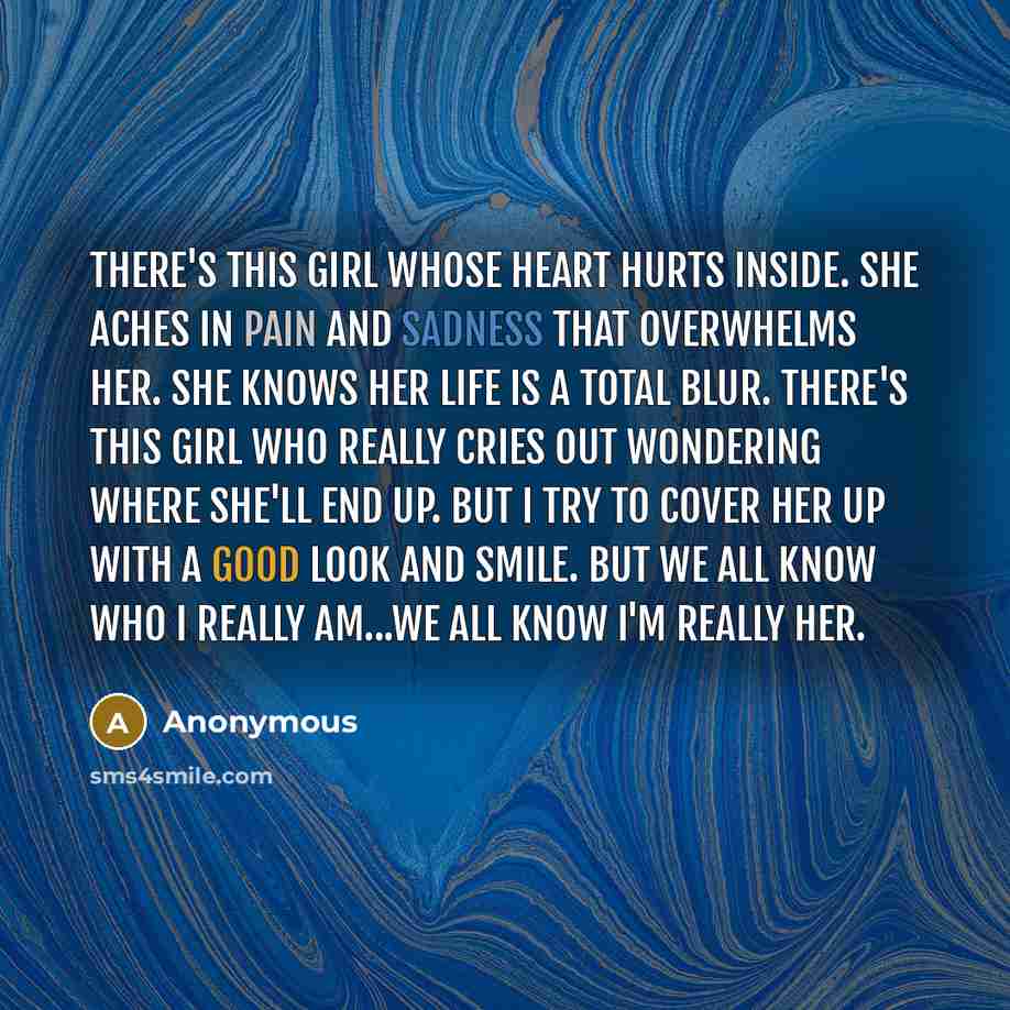 “There's this girl whose heart hurts inside. She aches in pain and sadness that overwhelms her. She knows her life is a total blur. There's this girl who really cries out wondering where she'll end up. But I try to cover her up with a good look and smile. But we all know who I really am...We all…” quote by Anonymous