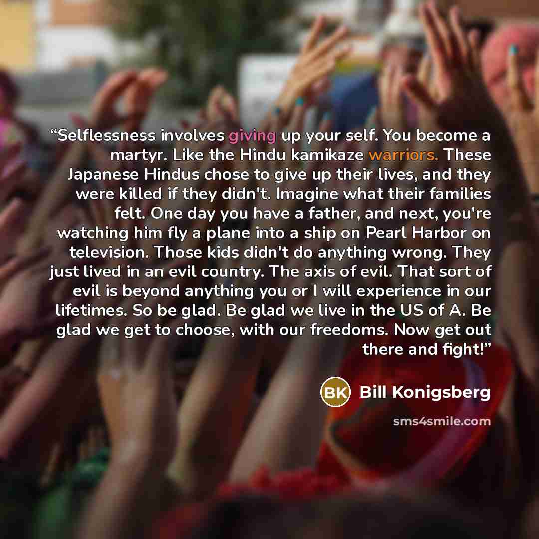 “Selflessness involves giving up your self. You become a martyr. Like the Hindu kamikaze warriors. These Japanese Hindus chose to give up their lives, and they were killed if they didn't. Imagine what their families felt. One day you have a father, and next, you're watching him fly a plane into a…” quote by Bill Konigsberg