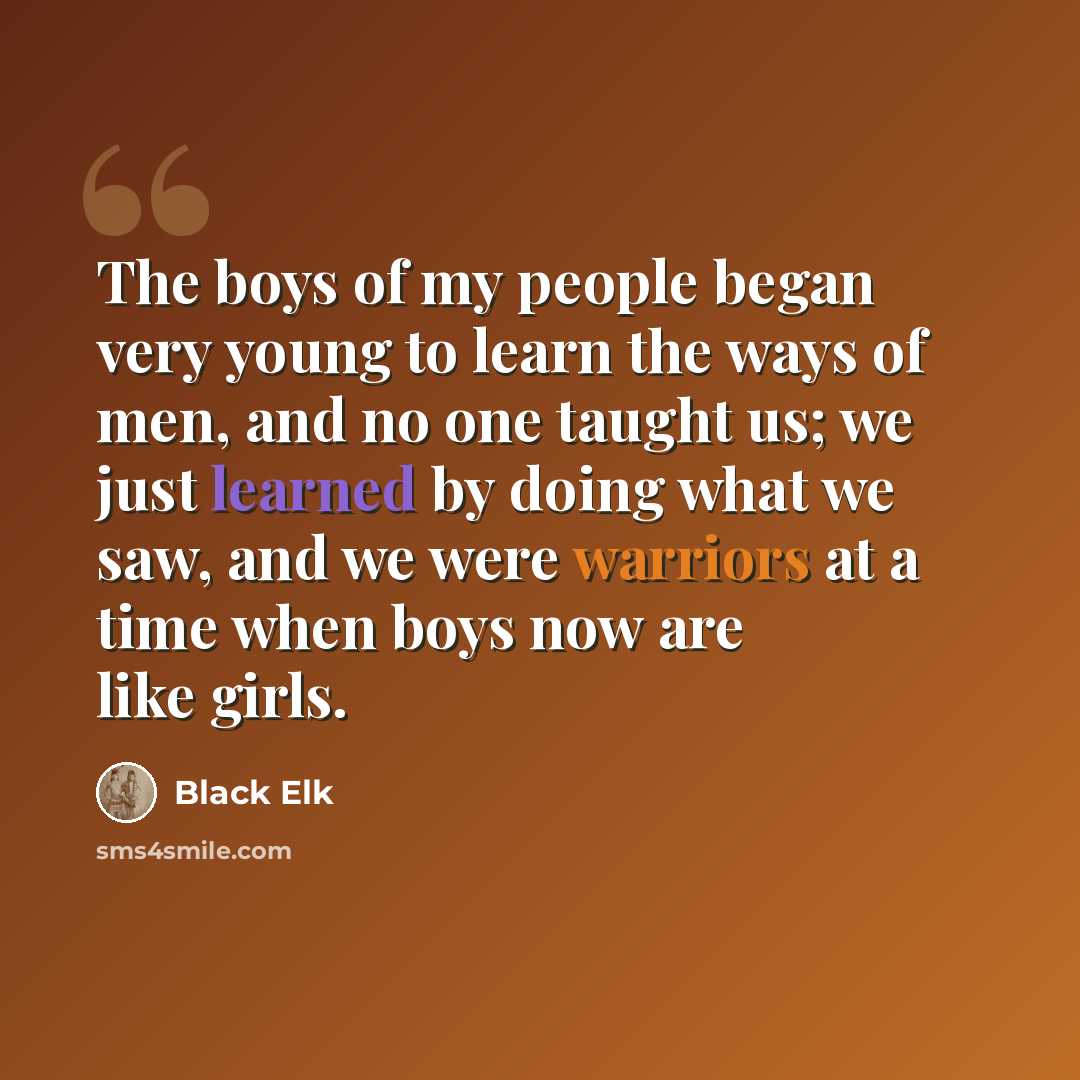“The boys of my people began very young to learn the ways of men, and no one taught us; we just learned by doing what we saw, and we were warriors at a time when boys now are like girls.” quote by Black Elk