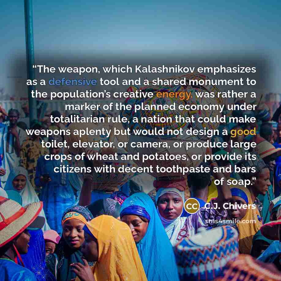 “The weapon, which Kalashnikov emphasizes as a defensive tool and a shared monument to the population’s creative energy, was rather a marker of the planned economy under totalitarian rule, a nation that could make weapons aplenty but would not design a good toilet, elevator, or camera, or produce…” quote by C.J. Chivers