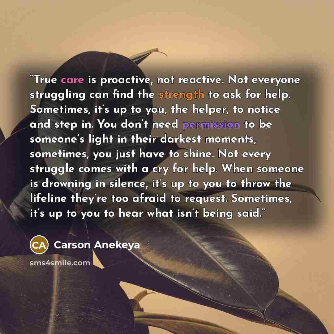 “True care is proactive, not reactive. Not everyone struggling can find the strength to ask for help. Sometimes, it’s up to you, the helper, to notice and step in. You don’t need permission to be someone’s light in their darkest moments, sometimes, you just have to shine. Not every struggle comes…” quote by Carson Anekeya