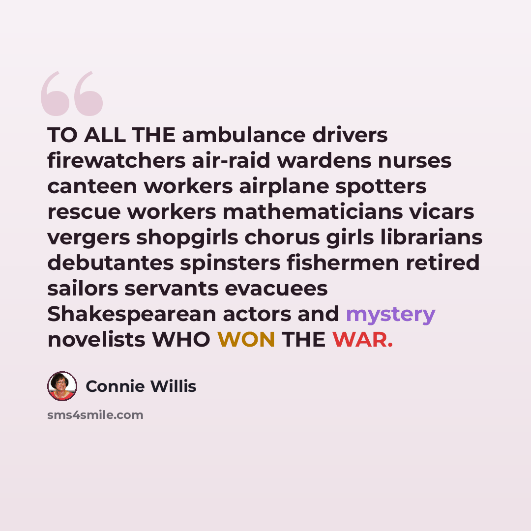 “TO ALL THE ambulance drivers firewatchers air-raid wardens nurses canteen workers airplane spotters rescue workers mathematicians vicars vergers shopgirls chorus girls librarians debutantes spinsters fishermen retired sailors servants evacuees Shakespearean actors and mystery novelists WHO WON THE…” quote by Connie Willis