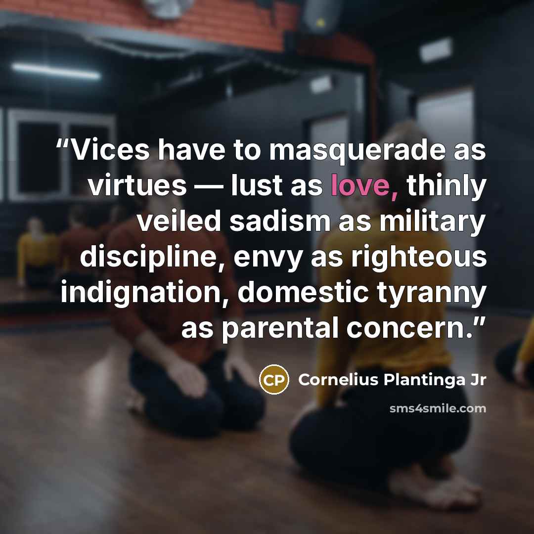 “Vices have to masquerade as virtues — lust as love, thinly veiled sadism as military discipline, envy as righteous indignation, domestic tyranny as parental concern.” quote by Cornelius Plantinga Jr