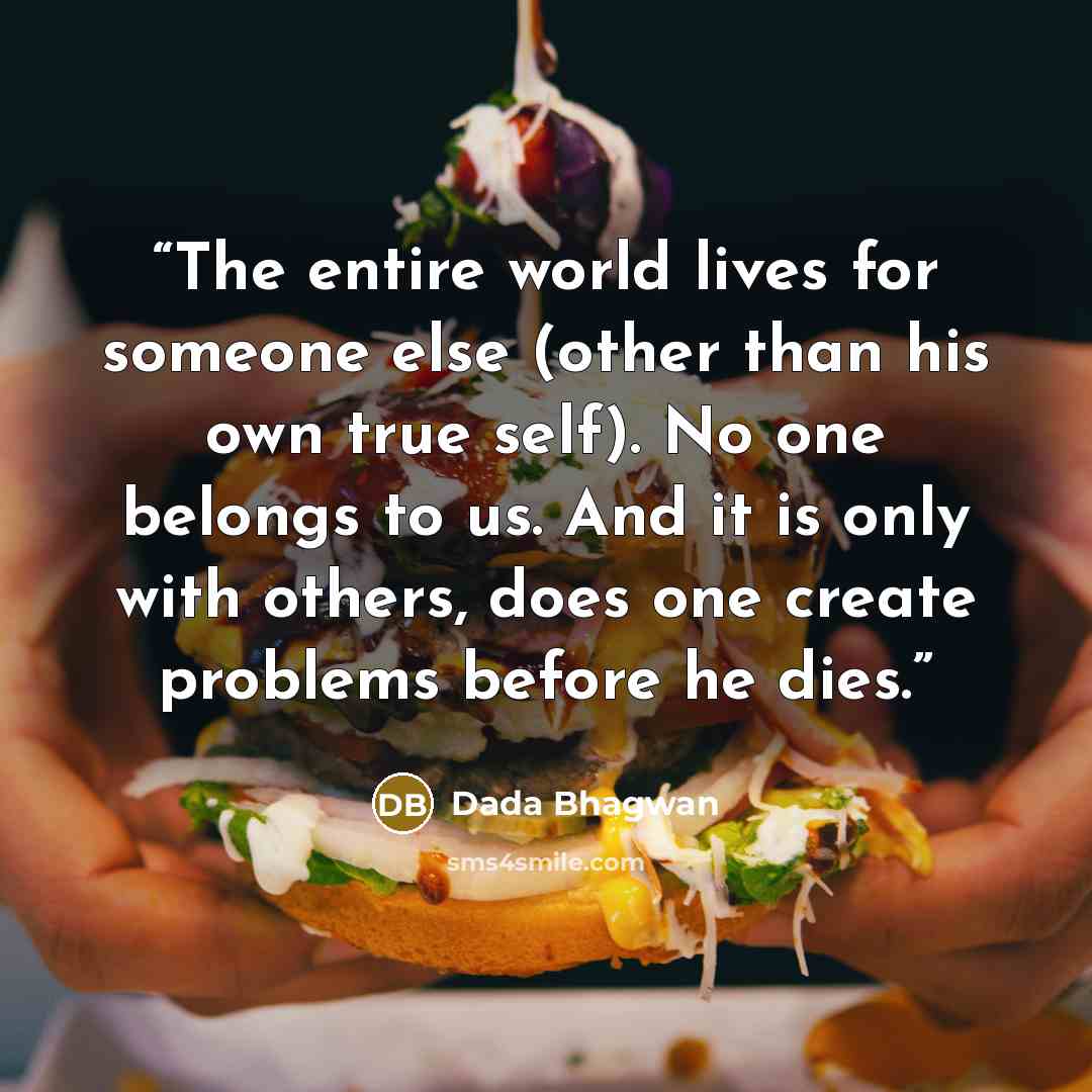 “The entire world lives for someone else (other than his own true self). No one belongs to us. And it is only with others, does one create problems before he dies.” quote by Dada Bhagwan