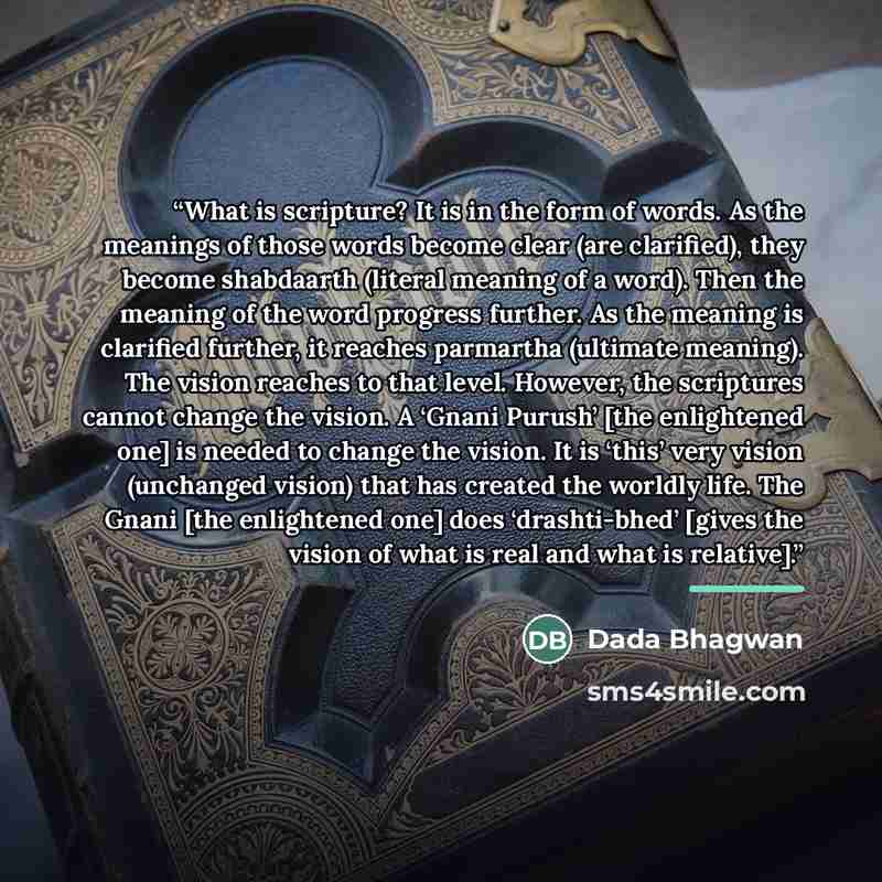 “What is scripture? It is in the form of words. As the meanings of those words become clear (are clarified), they become shabdaarth (literal meaning of a word). Then the meaning of the word progress further. As the meaning is clarified further, it reaches parmartha (ultimate meaning). The vision…” quote by Dada Bhagwan
