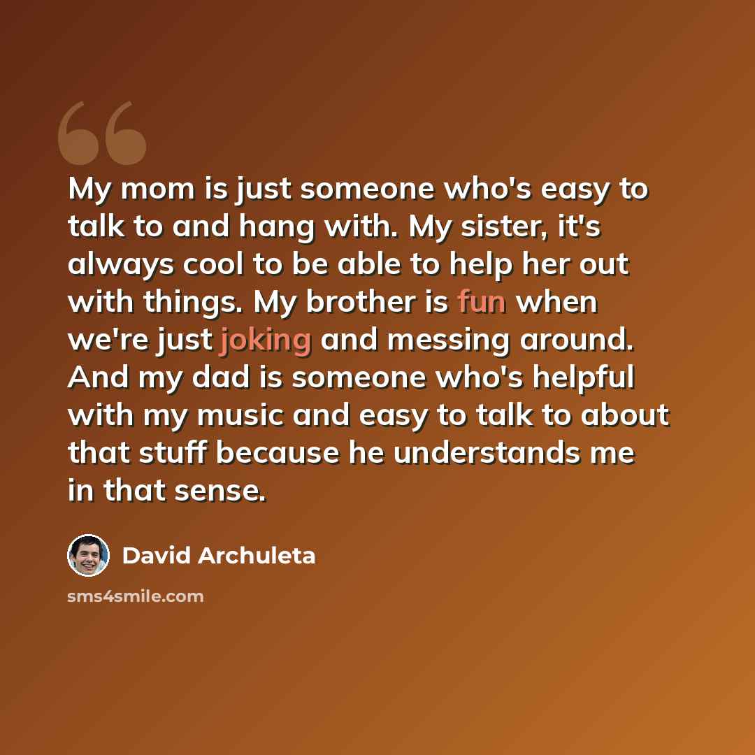 “My mom is just someone who's easy to talk to and hang with. My sister, it's always cool to be able to help her out with things. My brother is fun when we're just joking and messing around. And my dad is someone who's helpful with my music and easy to talk to about that stuff because he understands…” quote by David Archuleta