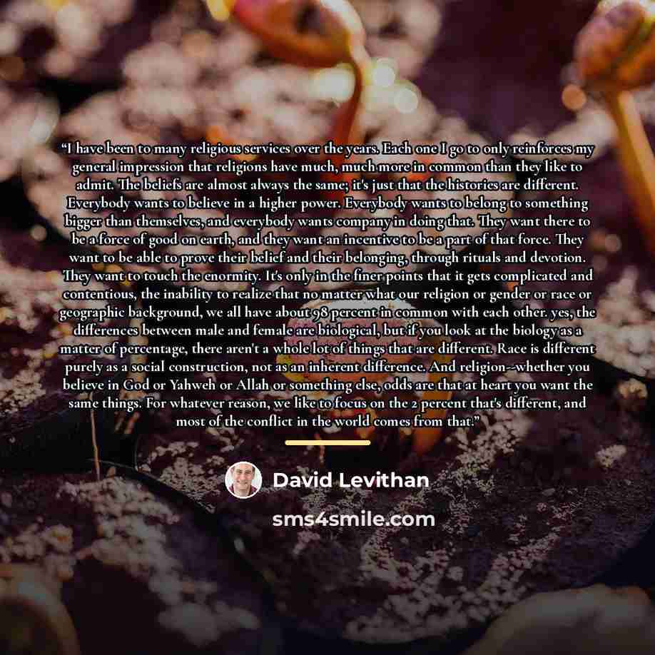 “I have been to many religious services over the years. Each one I go to only reinforces my general impression that religions have much, much more in common than they like to admit. The beliefs are almost always the same; it's just that the histories are different. Everybody wants to believe in a…” quote by David Levithan