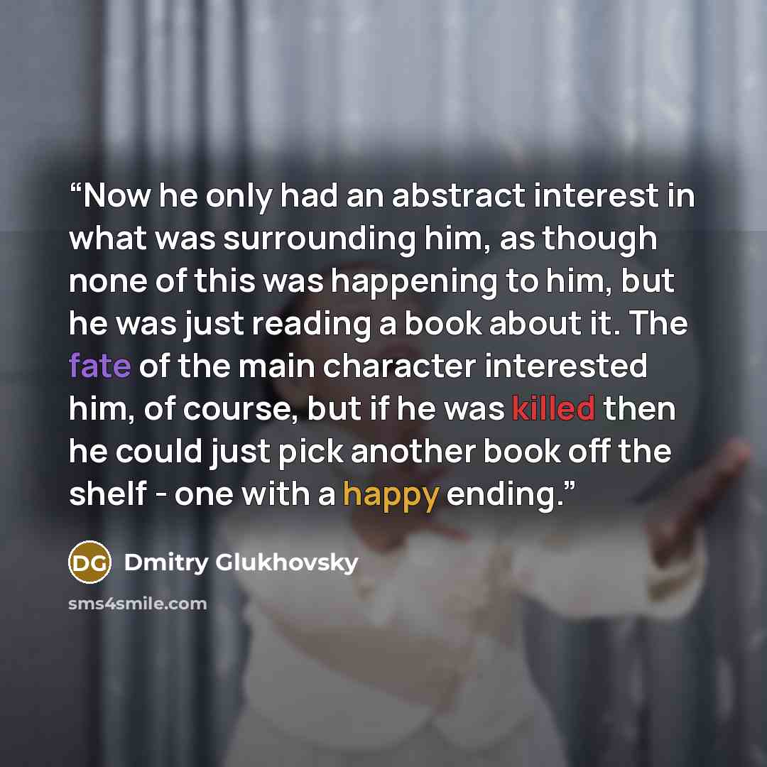 “Now he only had an abstract interest in what was surrounding him, as though none of this was happening to him, but he was just reading a book about it. The fate of the main character interested him, of course, but if he was killed then he could just pick another book off the shelf - one with a…” quote by Dmitry Glukhovsky