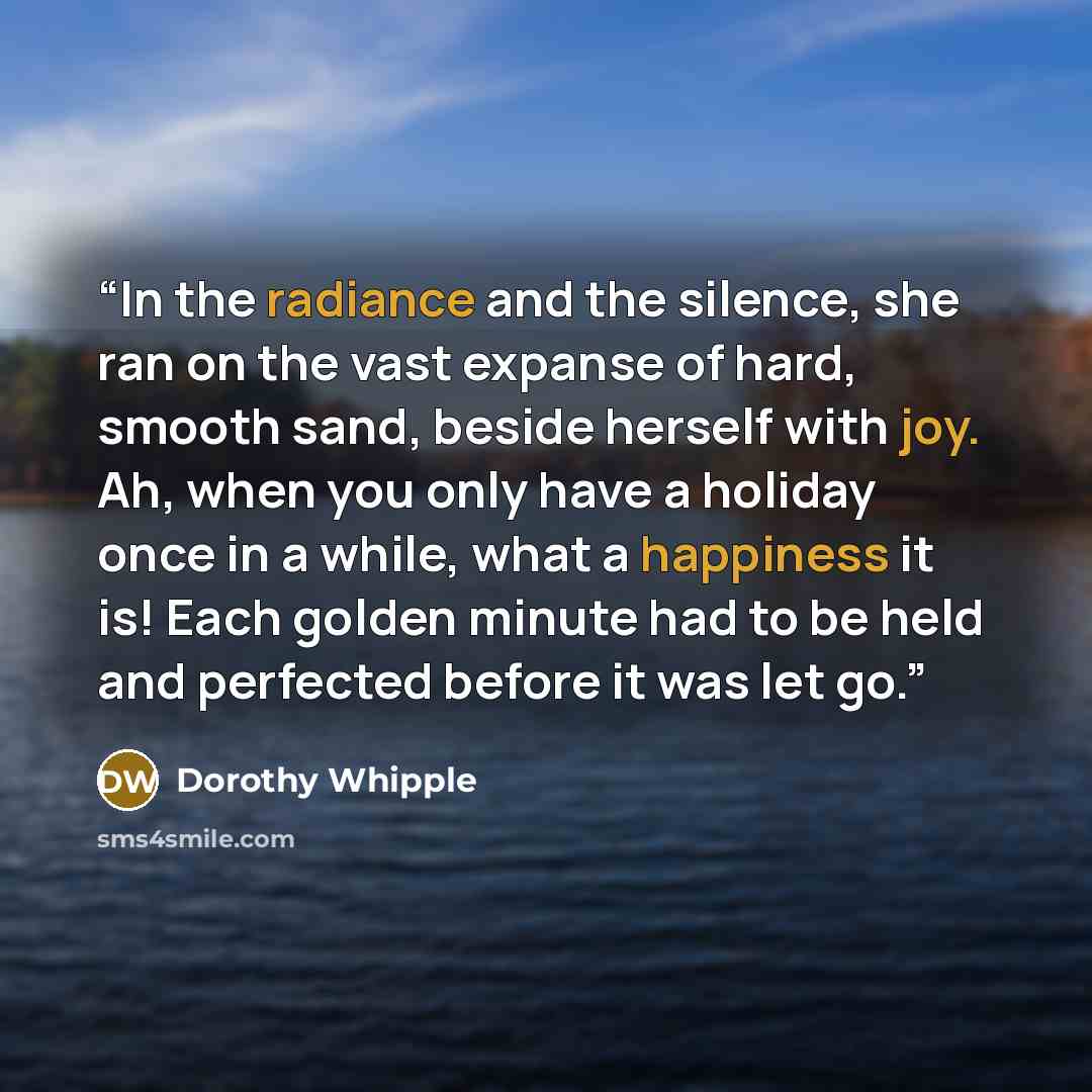 “In the radiance and the silence, she ran on the vast expanse of hard, smooth sand, beside herself with joy. Ah, when you only have a holiday once in a while, what a happiness it is! Each golden minute had to be held and perfected before it was let go.” quote by Dorothy Whipple