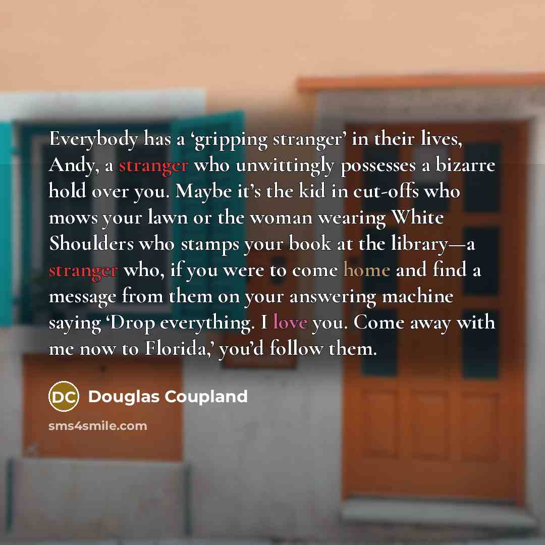 “Everybody has a ‘gripping stranger’ in their lives, Andy, a stranger who unwittingly possesses a bizarre hold over you. Maybe it’s the kid in cut-offs who mows your lawn or the woman wearing White Shoulders who stamps your book at the library—a stranger who, if you were to come home and find a…” quote by Douglas Coupland