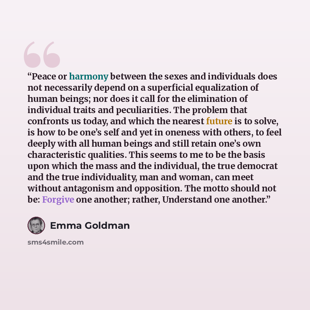 “Peace or harmony between the sexes and individuals does not necessarily depend on a superficial equalization of human beings; nor does it call for the elimination of individual traits and peculiarities. The problem that confronts us today, and which the nearest future is to solve, is how to be…” quote by Emma Goldman