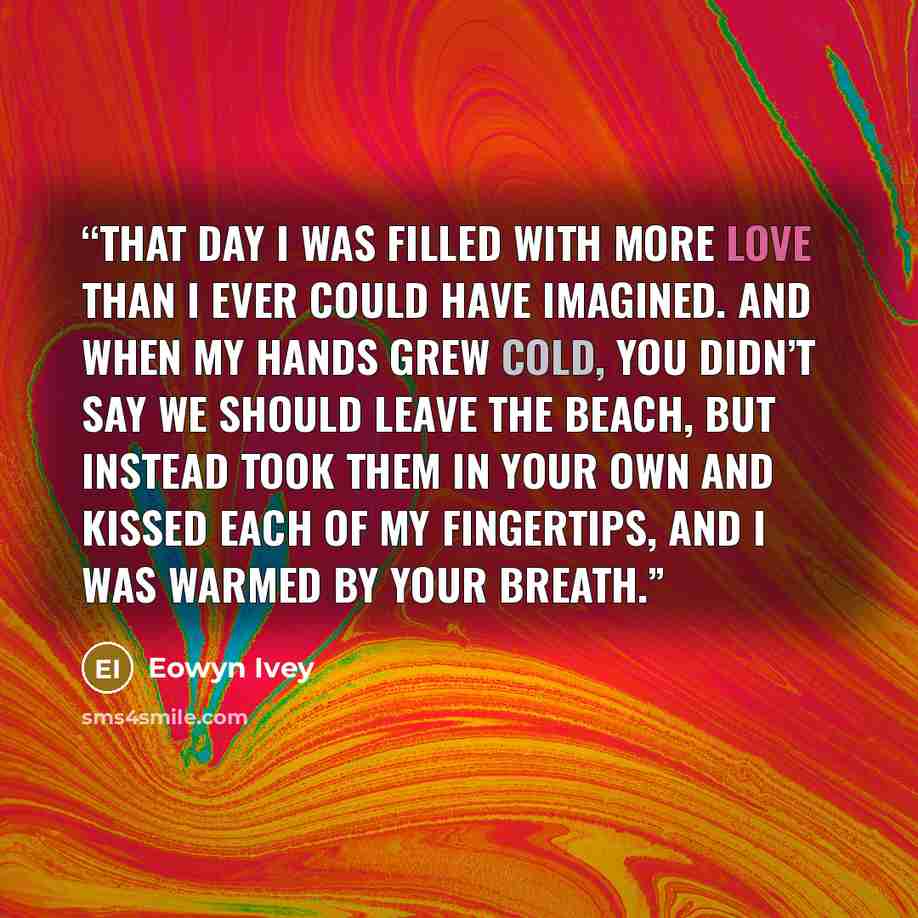 “that day I was filled with more love than I ever could have imagined. And when my hands grew cold, you didn’t say we should leave the beach, but instead took them in your own and kissed each of my fingertips, and I was warmed by your breath.” quote by Eowyn Ivey