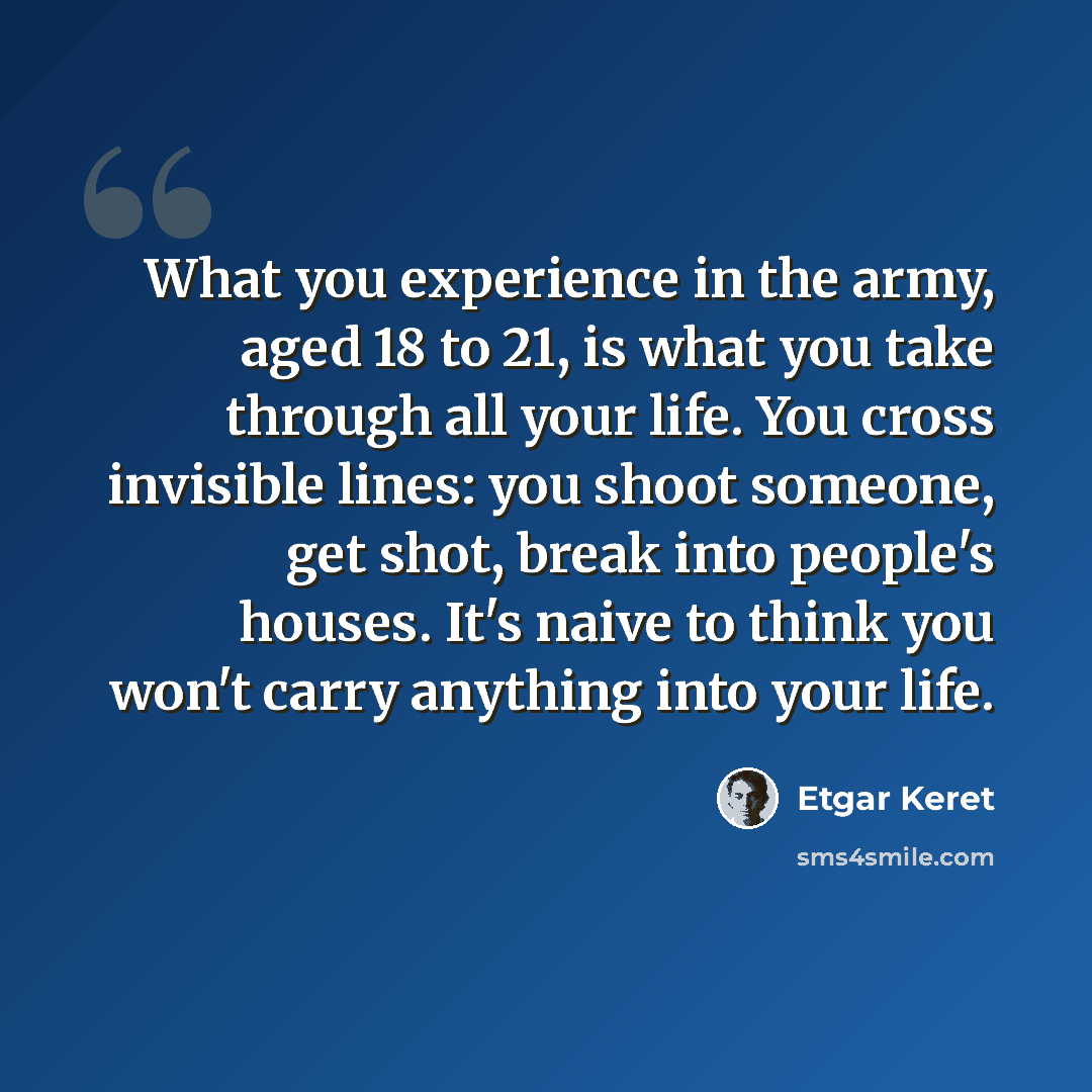 “What you experience in the army, aged 18 to 21, is what you take through all your life. You cross invisible lines: you shoot someone, get shot, break into people's houses. It's naive to think you won't carry anything into your life.” quote by Etgar Keret
