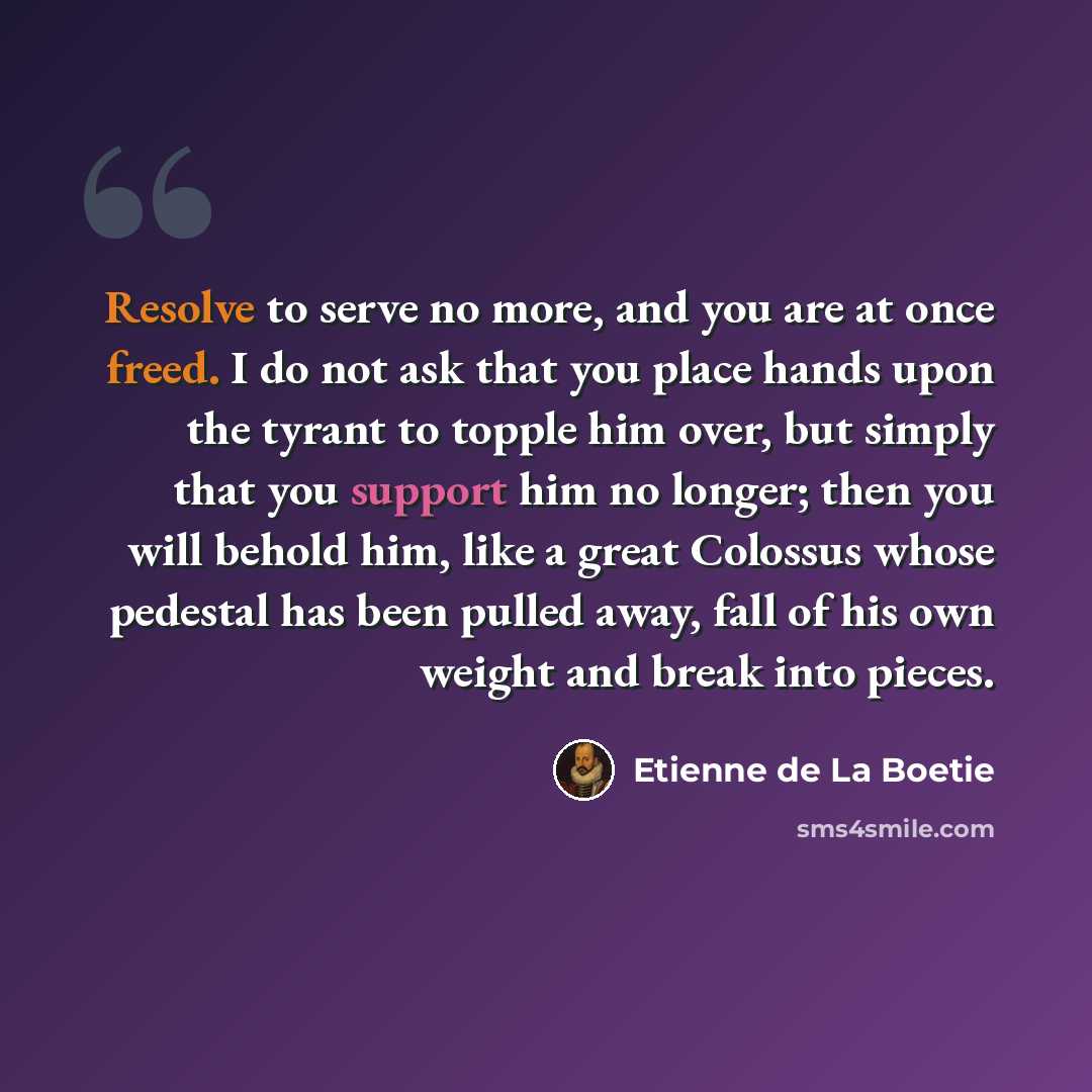 “Resolve to serve no more, and you are at once freed. I do not ask that you place hands upon the tyrant to topple him over, but simply that you support him no longer; then you will behold him, like a great Colossus whose pedestal has been pulled away, fall of his own weight and break into pieces.” quote by Etienne de La Boetie